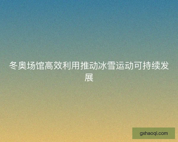 冬奥场馆高效利用推动冰雪运动可持续发展