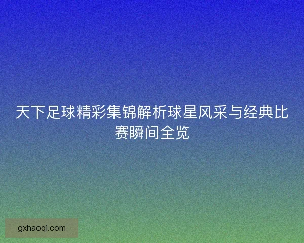 天下足球精彩集锦解析球星风采与经典比赛瞬间全览