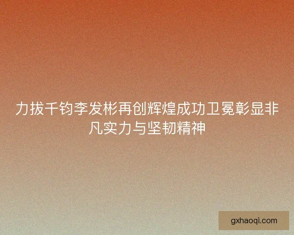 力拔千钧李发彬再创辉煌成功卫冕彰显非凡实力与坚韧精神